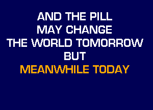 AND THE PILL
MAY CHANGE
THE WORLD TOMORROW
BUT
MEANVVHILE TODAY