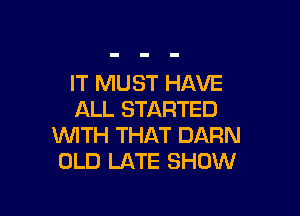 IT MUST HAVE

ALL STARTED
WITH THAT DARN
OLD LATE SHOW