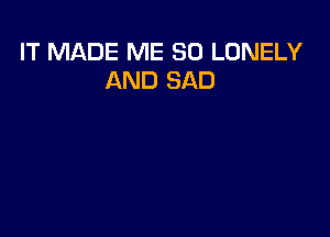 IT MADE ME SO LONELY
AND SAD
