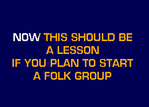 NOW THIS SHOULD BE
A LESSON
IF YOU PLAN TO START
A FOLK GROUP