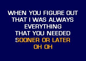 WHEN YOU FIGURE OUT
THAT I WAS ALWAYS
EVERYTHING
THAT YOU NEEDED
SUDNER OR LATER
OH OH