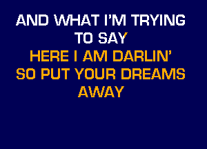 AND WHAT I'M TRYING
TO SAY
HERE I AM DARLIN'
SO PUT YOUR DREAMS
AWAY