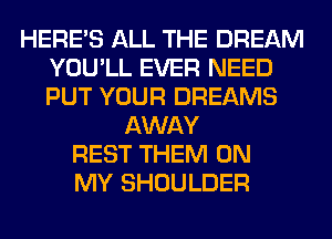 HERES ALL THE DREAM
YOU'LL EVER NEED
PUT YOUR DREAMS

AWAY
REST THEM ON
MY SHOULDER