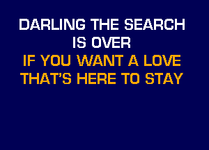 DARLING THE SEARCH
IS OVER

IF YOU WANT A LOVE

THAT'S HERE TO STAY