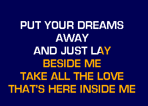 PUT YOUR DREAMS
AWAY
AND JUST LAY
BESIDE ME
TAKE ALL THE LOVE
THAT'S HERE INSIDE ME