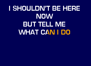 I SHOULDN'T BE HERE
NOW
BUT TELL ME
WHAT CAN I DO