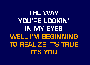 THE WAY
YOU'RE LOOKIN'
IN MY EYES
WELL I'M BEGINNING
T0 REALIZE ITS TRUE
ITS YOU