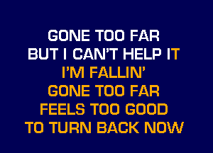 GONE T00 FAR
BUT I CANT HELP IT
I'M FALLIN'
GONE T00 FAR
FEELS T00 GOOD
TO TURN BACK NOW