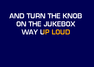 AND TURN THE KNOB
ON THE JUKEBOX
WAY UP LOUD