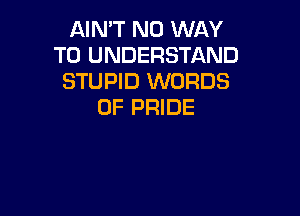 AIN'T NO WAY
TO UNDERSTAND
STUPID WORDS
0F PRIDE