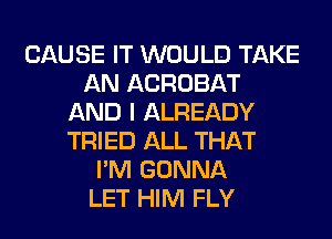 CAUSE IT WOULD TAKE
AN ACROBAT
AND I ALREADY
TRIED ALL THAT
I'M GONNA
LET HIM FLY