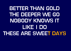 BETTER THAN GOLD
THE DEEPER WE GO
NOBODY KNOWS IT
LIKE I DO
THESE ARE SWEET DAYS