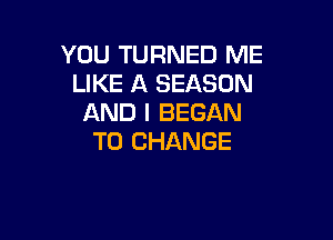 YOU TURNED ME
LIKE A SEASON
AND I BEGAN

TO CHANGE