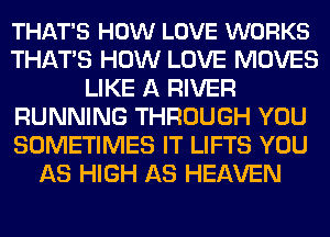 THAT'S HOW LOVE WORKS
THATS HOW LOVE MOVES
LIKE A RIVER
RUNNING THROUGH YOU
SOMETIMES IT LIFTS YOU
AS HIGH AS HEAVEN