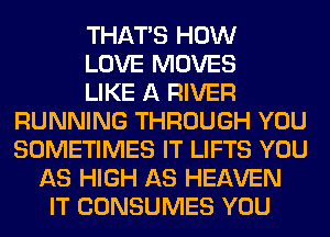 THAT'S HOW
LOVE MOVES
LIKE A RIVER
RUNNING THROUGH YOU
SOMETIMES IT LIFTS YOU
AS HIGH AS HEAVEN
IT CONSUMES YOU