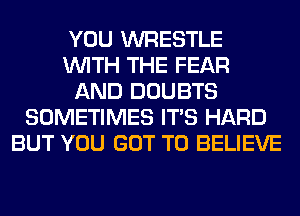 YOU WRESTLE
WITH THE FEAR
AND DOUBTS
SOMETIMES ITS HARD
BUT YOU GOT TO BELIEVE