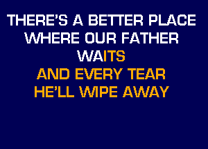 THERE'S A BETTER PLACE
WHERE OUR FATHER
WAITS
AND EVERY TEAR
HE'LL WIPE AWAY