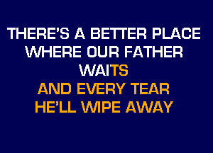 THERE'S A BETTER PLACE
WHERE OUR FATHER
WAITS
AND EVERY TEAR
HE'LL WIPE AWAY