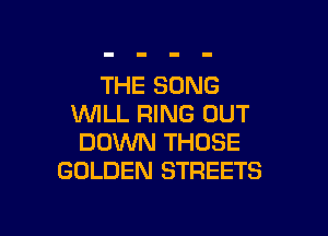 THE SONG
WILL RING OUT

DOWN THOSE
GOLDEN STREETS