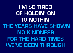 I'M SO TIRED
OF HOLDIN' ON
TO NOTHIN'
THE YEARS HAVE SHOWN
N0 KINDNESS
FOR THE HARD TIMES
WE'VE BEEN THROUGH