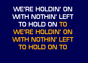 WE'RE HOLDIN' 0N
1WITH NDTHIN' LEFT
TO HOLD ON TO
WE'RE HOLDIN' ON
'WITH NOTHIN' LEFT
TO HOLD ON TO