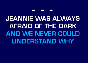 JEANNIE WAS ALWAYS
AFRAID OF THE DARK
AND WE NEVER COULD
UNDERSTAND WHY
