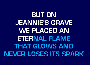 BUT 0N
JEANNIE'S GRAVE
WE PLACED AN
ETERNAL FLAME
THAT GLOWS AND
NEVER LOSES ITS SPARK