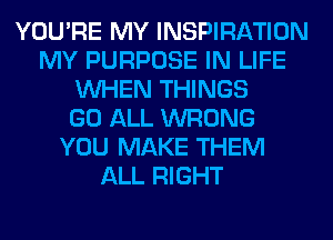 YOU'RE MY INSPIRATION
MY PURPOSE IN LIFE
WHEN THINGS
GO ALL WRONG
YOU MAKE THEM
ALL RIGHT