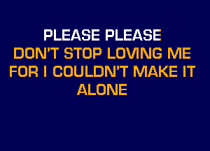 PLEASE PLEASE
DON'T STOP LOVING ME
FOR I COULDN'T MAKE IT

ALONE