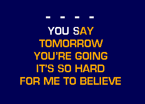 YOU SAY
TOMORROW
YOU'RE GOING
ITS SO HARD
FOR ME TO BELIEVE