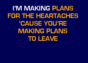 I'M MAKING PLANS
FOR THE HEARTACHES
'CAUSE YOU'RE
MAKING PLANS
TO LEAVE