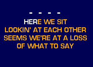 HERE WE SIT
LOOKIN' AT EACH OTHER
SEEMS WERE AT A LOSS

OF WHAT TO SAY