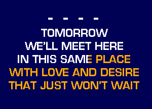 TOMORROW
WE'LL MEET HERE
IN THIS SAME PLACE
WITH LOVE AND DESIRE
THAT JUST WON'T WAIT