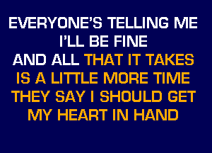 EVERYONE'S TELLING ME
I'LL BE FINE
AND ALL THAT IT TAKES
IS A LITTLE MORE TIME
THEY SAY I SHOULD GET
MY HEART IN HAND