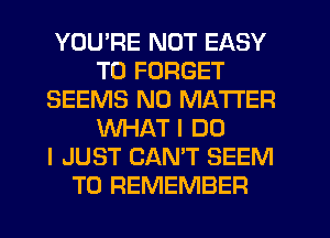 YOU'RE NOT EASY
TO FORGET
SEEMS NO MATTER
WHAT I DO
I JUST CAN'T SEEM
TO REMEMBER