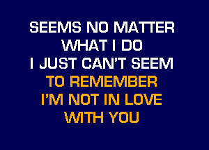 SEEMS NO MATTER
WHAT I DO
I JUST CANT SEEM
TO REMEMBER
I'M NOT IN LOVE
WTH YOU