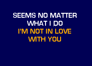 SEEMS NO MATTER
WHAT I DO
I'M NOT IN LOVE

WTH YOU