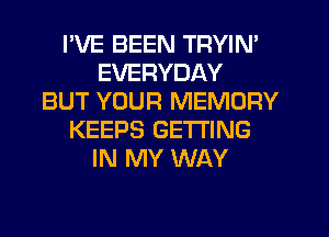 I'VE BEEN TRYIN'
EVERYDAY
BUT YOUR MEMORY
KEEPS GETTING
IN MY WAY