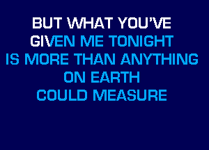 BUT WHAT YOU'VE
GIVEN ME TONIGHT
IS MORE THAN ANYTHING
ON EARTH
COULD MEASURE