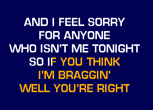 AND I FEEL SORRY
FOR ANYONE
WHO ISN'T ME TONIGHT
SO IF YOU THINK
I'M BRAGGIN'
WELL YOU'RE RIGHT