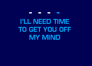 I'LL NEED TIME
TO GET YOU OFF

MY MIND