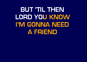 BUT 'TIL THEN
LORD YOU KNOW
I'M GONNA NEED

A FRIEND