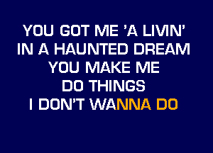 YOU GOT ME 'A LIVIN'
IN A HAUNTED DREAM
YOU MAKE ME
DO THINGS
I DON'T WANNA DO