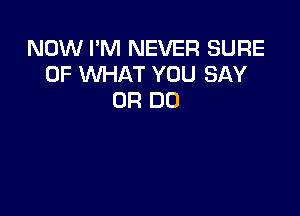 NOW I'M NEVER SURE
OF WHAT YOU SAY
0R DO