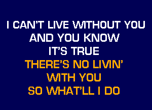 I CAN'T LIVE VUITHOUT YOU
AND YOU KNOW
ITS TRUE
THERE'S N0 LIVIN'
WITH YOU
SO MIHATLL I DO