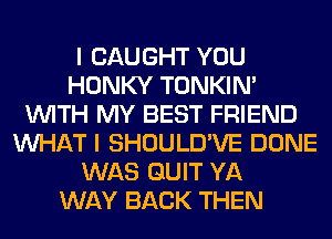 I CAUGHT YOU
HONKY TONKIN'
WITH MY BEST FRIEND
WHAT I SHOULD'VE DONE
WAS QUIT YA
WAY BACK THEN