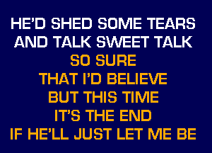 HE'D SHED SOME TEARS
AND TALK SWEET TALK
SO SURE
THAT I'D BELIEVE
BUT THIS TIME
ITS THE END
IF HE'LL JUST LET ME BE