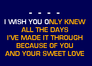 I WISH YOU ONLY KNEW
ALL THE DAYS
I'VE MADE IT THROUGH
BECAUSE OF YOU
AND YOUR SWEET LOVE