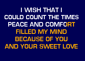 I WISH THAT I
COULD COUNT THE TIMES

PEACE AND COMFORT
FILLED MY MIND
BECAUSE OF YOU

AND YOUR SWEET LOVE