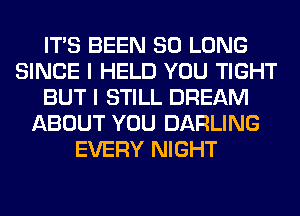 ITS BEEN SO LONG
SINCE I HELD YOU TIGHT
BUT I STILL DREAM
ABOUT YOU DARLING
EVERY NIGHT